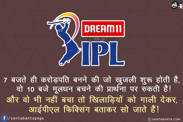 7 बजते ही करोड़पति बनने की जो खुजली शुरू होती है, वो 10 बजे मूलधन बचने की प्रार्थना पर रुकती है!<br/>
और वो भी नहीं बचा तो खिलाड़ियों को गाली देकर, आईपीएल फिक्सिंग बताकर सो जाते हैं!