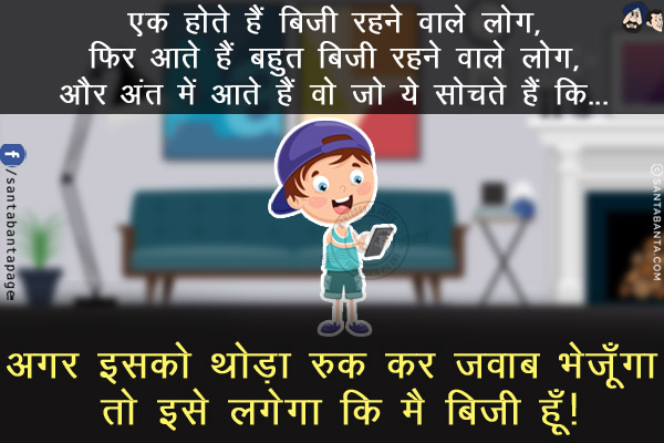 एक होते हैं बिज़ी रहने वाले लोग,<br/>
फिर आते हैं बहुत बिज़ी रहने वाले लोग,<br/>
और अंत में आते हैं वो जो ये सोचते हैं कि...<br/>
<br/>
<br/>
<br/>
<br/>
अगर इसको थोड़ा रुक कर जवाब भेजूँगा तो इसे लगेगा कि मै बिज़ी हूँ!