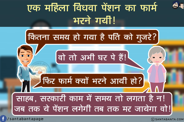 एक महिला विधवा पेंशन का फार्म भरने गयी!<br/>
अधिकारी: कितना समय हो गया है पति को गुज़रे?<br/>
महिला: वो तो अभी घर पे हैं!<br/>
अधिकारी: फिर फार्म क्यों भरने आयी हो?<br/>
महिला: साहब, सरकारी काम में समय तो लगता है न! जब तक ये पेंशन लगेगी तब तक मर जायेगा वो!