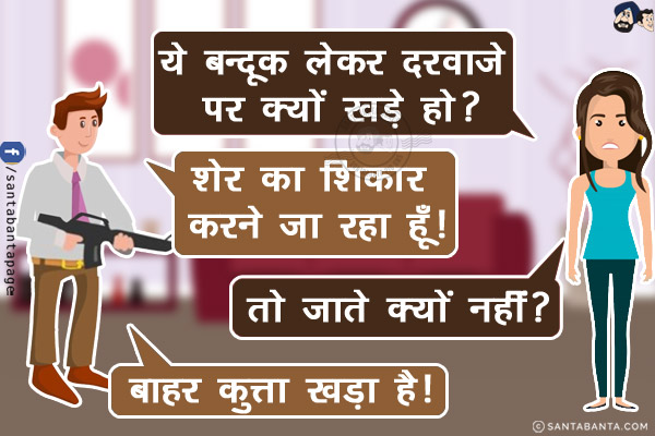 पत्नी: ये बन्दूक लेकर दरवाज़े पर क्यों खड़े हो?<br/>
पति: शेर का शिकार करने जा रहा हूँ!<br/>
पत्नी: तो जाते क्यों नहीं?<br/>
पति: बाहर कुत्ता खड़ा है!