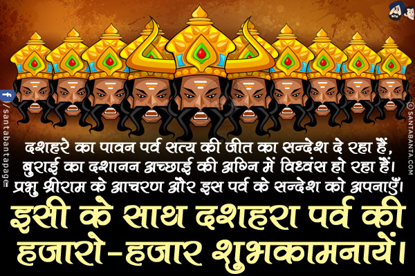 दशहरे का पावन पर्व सत्य की जीत का सन्देश दे रहा हैं,<br/>
बुराई का दशानन अच्छाई की अग्नि में विध्वंस हो रहा हैं।<br/>
प्रभु श्रीराम के आचरण और इस पर्व के सन्देश को अपनाएँ।<br/>
इसी के साथ दशहरा पर्व की हजारो-हजार शुभकामनायें।