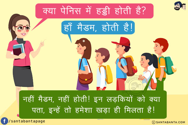 बायो टीचर: क्या पेनिस में हड्डी में होती है?<br/>
लड़की: हाँ मैडम, होती है!<br/>
लड़का: नहीं मैडम, नहीं होती! इन लड़कियों को क्या पता, इन्हें तो हमेशा खड़ा ही मिलता है!