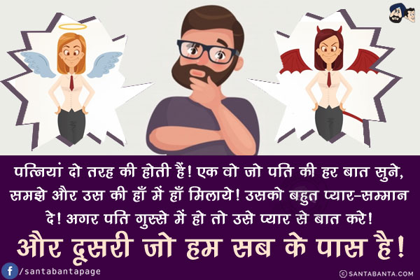 पत्नियां दो तरह की होती हैं!<br/>
एक वो जो पति की हर बात सुने, समझे और उस की हाँ में हाँ मिलाये! उसको बहुत प्यार-सम्मान दे! अगर पति गुस्से में हो तो उसे प्यार से बात करे!<br/>
और दूसरी जो हम सब के पास है!