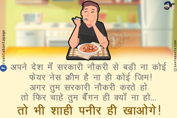 अपने देश में सरकारी नौकरी से बड़ी ना कोई फेयर नेस क्रीम है ना ही कोई जिम!<br/>
अगर तुम सरकारी नौकरी करते हो तो फिर चाहे तुम बैंगन ही क्यों ना हो... तो भी शाही पनीर ही खाओगे!