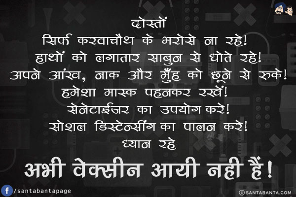 दोस्तों...<br/>
सिर्फ करवाचौथ के भरोसे ना रहे! हाथों को लगातार साबुन से धोते रहे!<br/>
अपने आंख, नाक और मुँह को छूने से रुके!<br/>
हमेशा मास्क पहनकर रखें! <br/>
सेनेटाईजर का उपयोग करे!<br/>
सोशल डिस्टेन्सींग का पालन करे!<br/>
ध्यान रहे... अभी वेक्सीन आयी नही हैं!