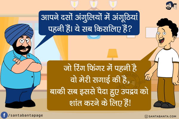 संता: आपने दसों अंगुलियों में अंगूठियां पहनी हैं। ये सब किसलिए हैं?<br/>
बंता: जो रिंग फिंगर में पहनी है वो मेरी सगाई की है, बाकी सब इससे पैदा हुए उपद्रव को शांत करने के लिए हैं!