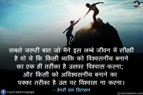 सबसे ज़रूरी बात जो मैंने इस लम्बे जीवन में सीखी है वो ये कि किसी व्यक्ति को विश्वसनीय बनाने का एक ही तरीका है उसपर विश्वास करना; और किसी को अविश्वसनीय बनाने का पक्का तरीका है उस पर विश्वास ना करना।