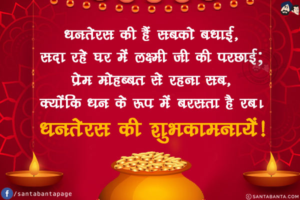 धनतेरस की हैं सबको बधाई,<br/>
सदा रहे घर में लक्ष्मी जी की परछाई;<br/>
प्रेम मोहब्बत से रहना सब,<br/>
क्योंकि धन के रूप में बरसता है रब।<br/>
धनतेरस की शुभकामनायें!