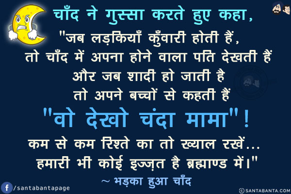 चाँद ने गुस्सा करते हुए कहा,<br/>
`जब लड़कियाँ कुँवारी होती हैं, तो चाँद में अपना होने वाला पति देखती हैं और जब शादी हो जाती है तो अपने बच्चों से कहती हैं `वो देखो चंदा मामा`!<br/><br/>

कम से कम रिश्ते का तो ख्याल रखें... हमारी भी कोई इज़्ज़त है ब्रह्माण्ड में।`<br/>
~ भड़का हुआ चाँद