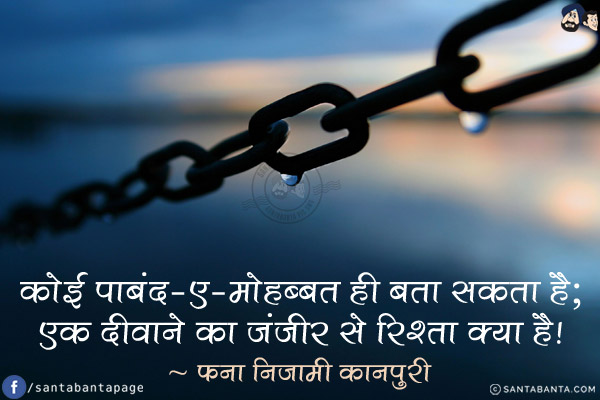 कोई पाबंद-ए-मोहब्बत ही बता सकता है;<br/>
एक दीवाने का ज़ंजीर से रिश्ता क्या है!