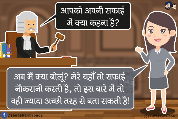 जज: आपको अपनी सफाई में क्या कहना है?<br/>
महिला: अब मैं क्या बोलूं? मेरे यहाँ तो सफाई नौकरानी करती है, तो इस बारे में तो वही ज्यादा अच्छी तरह से बता सकती है!