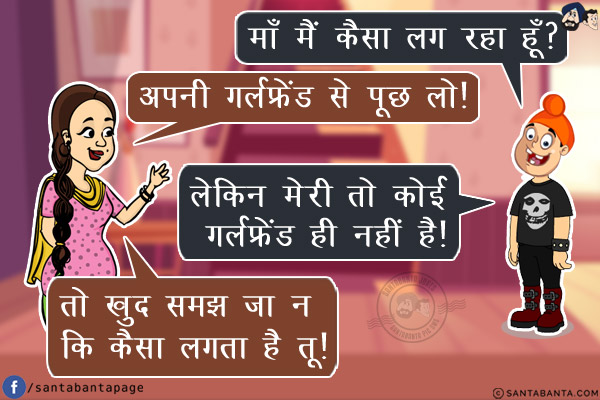 पप्पू: माँ मैं कैसा लग रहा हूँ?<br/>
जीतो: अपनी गर्लफ्रेंड से पूछ लो!<br/>
पप्पू: लेकिन मेरी तो कोई गर्लफ्रेंड ही नहीं है!<br/>
जीतो: तो खुद समझ जा न कि कैसा लगता है तू!