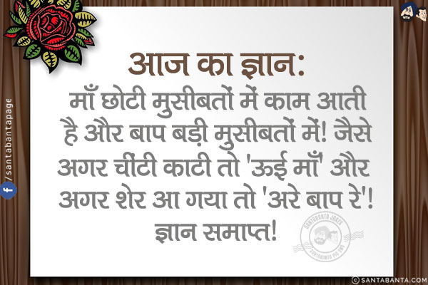 आज का ज्ञान:<br/>
माँ छोटी मुसीबतों में काम आती है और बाप बड़ी मुसीबतों में!<br/>
जैसे अगर चींटी काटी तो 'ऊई माँ' और अगर शेर आ गया तो 'अरे बाप रे'!<br/>
ज्ञान समाप्त!