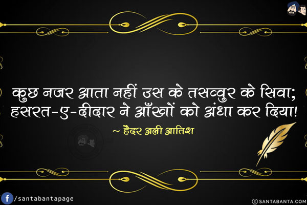 कुछ नज़र आता नहीं उस के तसव्वुर के सिवा;<br/>
हसरत-ए-दीदार ने आँखों को अंधा कर दिया!