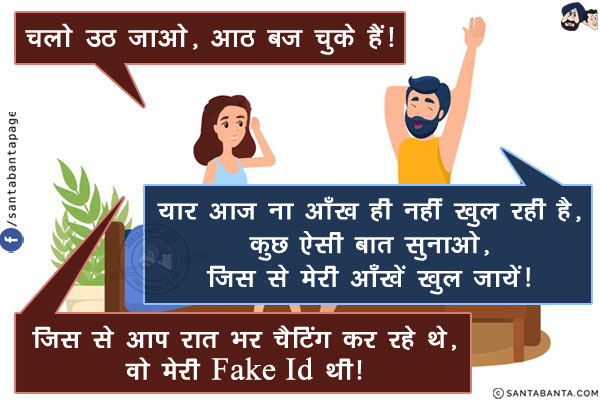 पत्नी: चलो उठ जाओ, आठ बज चुके हैं!<br/>
पति: यार आज ना आँख ही नहीं खुल रही है, कुछ ऐसी बात सुनाओ, जिस से मेरी आँखें खुल जायें!<br/>
पत्नी: जिस से आप रात भर चैटिंग कर रहे थे, वो मेरी Fake Id थी!