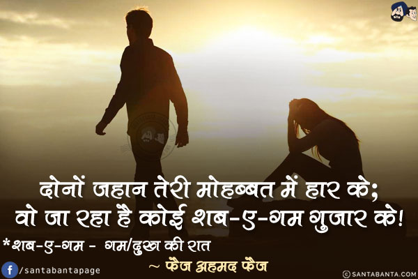 दोनों जहान तेरी मोहब्बत में हार के;<br/>

वो जा रहा है कोई शब-ए-ग़म गुज़ार के!<br/><br/>

* शब-ए-ग़म -  ग़म/दुख की रात