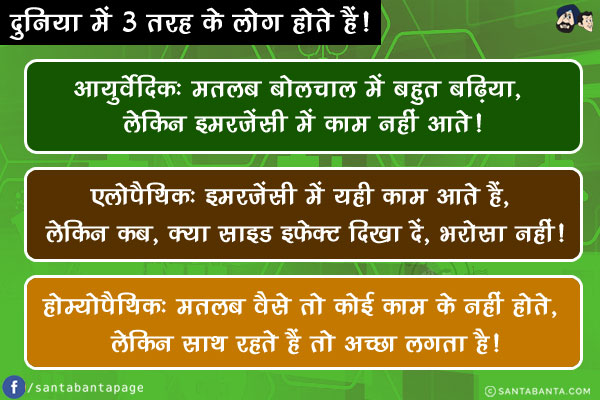 दुनिया में 3 तरह के लोग होते हैं!<br/>
आयुर्वेदिक: मतलब बोलचाल में बहुत बढ़िया, लेकिन इमरजेंसी में काम नहीं आते!<br/>
एलोपैथिक: इमरजेंसी में यही काम आते हैं, लेकिन कब, क्या साइड इफ़ेक्ट दिखा दें, भरोसा नहीं!<br/>
होम्योपैथिक: मतलब वैसे तो कोई काम के नहीं होते, लेकिन साथ रहते हैं तो अच्छा लगता है!