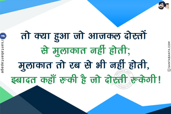 तो क्या हुआ जो आजकल दोस्तों से मुलाकात नहीं होती;<br/>
मुलाकात तो रब से भी नहीं होती, इबादत कहाँ रुकी है जो दोस्ती रुकेगी!