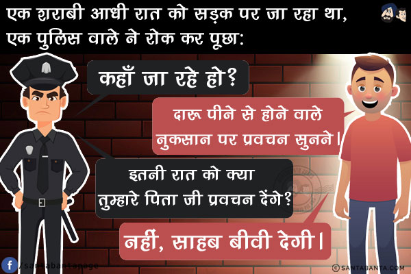 एक शराबी आधी रात को सड़क पर जा रहा था, एक पुलिस वाले ने रोक कर पूछा कहाँ जा रहे हो?<br/>
शराबी: दारू पीने से होने वाले नुकसान पर प्रवचन सुनने।<br/>
पुलिस वाला: इतनी रात को क्या तुम्हारे पिता जी प्रवचन देंगे?<br/>
शराबी: नहीं, साहब बीवी देगी।