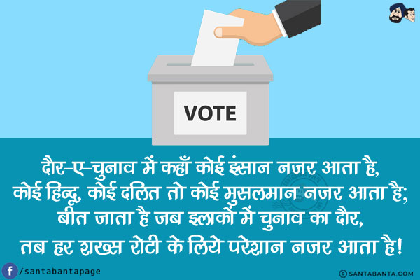 दौर-ए-चुनाव में कहाँ कोई इंसान नजर आता है,<br/>
कोई हिन्दू, कोई दलित तो कोई मुसलमान नजर आता है;<br/>
बीत जाता है जब इलाकों में चुनाव का दौर,<br/>
तब हर शख्स रोटी के लिये परेशान नजर आता है!