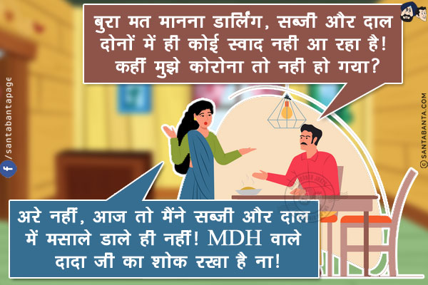 पति: बुरा मत मानना डार्लिंग, सब्जी और दाल दोनों में ही कोई स्वाद नही आ रहा है! कहीं मुझे कोरोना तो नही हो गया?<br/>
पत्नी: अरे नहीं,आज तो मैंने सब्जी और दाल में मसाले डाले ही नहीं! MDH वाले दादा जी का शोक रखा है ना!