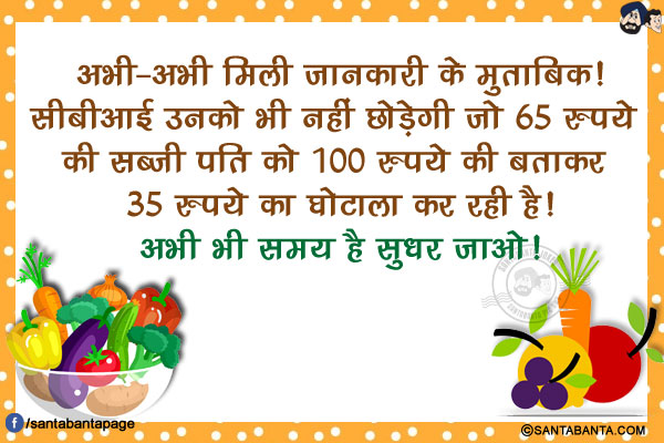 अभी-अभी मिली जानकारी के मुताबिक!<br/>
सीबीआई उनको भी नहीं छोड़ेगी जो 65 रुपये की सब्ज़ी पति को 100 रुपये की बताकर 35 रुपये का घोटाला कर रही है!<br/>
अभी भी समय है सुधर जाओ!