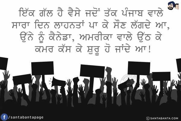 ਇੱਕ ਗੱਲ ਹੈ ਵੈਸੇ ਜਦੋਂ ਤੱਕ ਪੰਜਾਬ ਵਾਲੇ ਸਾਰਾ ਦਿਨ ਲਾਹਨਤਾਂ ਪਾ ਕੇ ਸੌਣ ਲੱਗਦੇ ਆ, ਉੱਨੇ ਨੂੰ ਕੈਨੇਡਾ, ਅਮਰੀਕਾ ਵਾਲੇ ਉੱਠ ਕੇ ਕਮਰ ਕੱਸ ਕੇ ਸ਼ੁਰੂ ਹੋ ਜਾਂਦੇ ਆ!