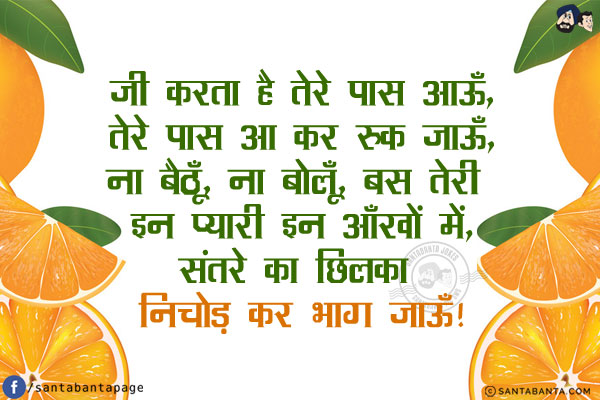 जी करता है तेरे पास आऊँ,<br/>
तेरे पास आ कर रुक जाऊँ,<br/>
ना बैठूँ, ना बोलूँ, बस तेरी इन प्यारी इन आँखों में,<br/>
संतरे का छिलका निचोड़ कर भाग जाऊँ!