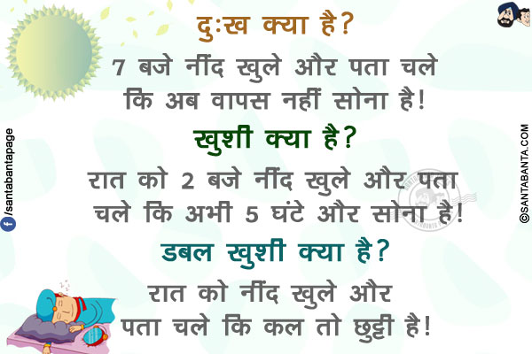 दुःख क्या है?<br/>
7 बजे नींद खुले और पता चले कि अब वापस नहीं सोना है!<br/>
ख़ुशी क्या है?<br/>
रात को 2 बजे नींद खुले और पता चले कि अभी 5 घंटे और सोना है!<br/>
डबल ख़ुशी क्या है?<br/>
रात को नींद खुले और पता चले कि कल तो छुट्टी है!