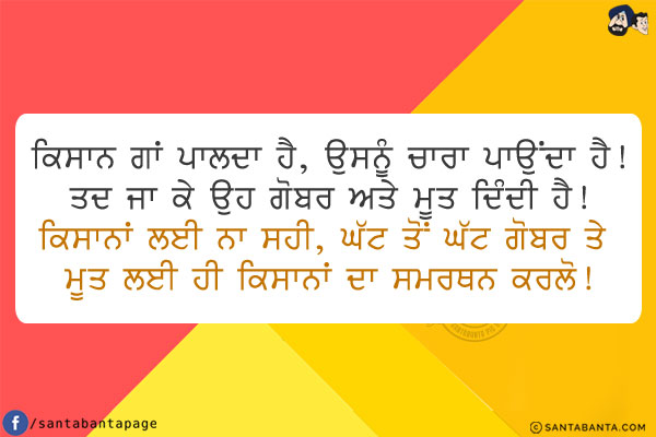 ਕਿਸਾਨ ਗਾਂ ਪਾਲਦਾ ਹੈ, ਉਸਨੂੰ ਚਾਰਾ ਪਾਉਂਦਾ ਹੈ!<br/>
ਤਦ ਜਾ ਕੇ ਉਹ ਗੋਬਰ ਅਤੇ ਮੂਤ ਦਿੰਦੀ ਹੈ!<br/>
ਕਿਸਾਨਾਂ ਲਈ ਨਾ ਸਹੀ, ਘੱਟ ਤੋਂ ਘੱਟ ਗੋਬਰ ਤੇ ਮੂਤ ਲਈ ਹੀ ਕਿਸਾਨਾਂ ਦਾ ਸਮਰਥਨ ਕਰਲੋ!