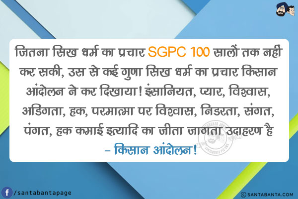 जितना सिख धर्म का प्रचार SGPC 100 सालों तक नहीं कर सकी, उस से कई गुणा सिख धर्म का प्रचार किसान आंदोलन ने कर दिखाया!<br/>
इंसानियत, प्यार, विश्वास, अडिगता, हक़, परमात्मा पर विश्वास, निडरता, संगत, पंगत, हक़ कमाई इत्यादि का जीता जागता उदाहरण है - किसान आंदोलन!