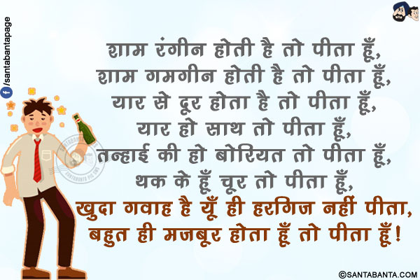 शाम रंगीन होती है तो पीता हूँ,<br/>
शाम ग़मगीन होती है तो पीता हूँ,<br/>
यार से दूर होता है तो पीता हूँ,<br/>
यार हो साथ तो पीता हूँ,<br/>
तन्हाई की हो बोरियत तो पीता हूँ,<br/>
थक के हूँ चूर तो पीता हूँ,<br/>
ख़ुदा गवाह है यूँ ही हरगिज़ नहीं पीता,<br/>
बहुत ही मज़बूर होता हूँ तो पीता हूँ!