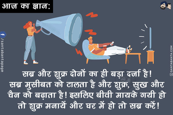 आज का ज्ञान:<br/>
सब्र और शुक्र दोनों का ही बड़ा दर्ज़ा है! सब्र मुसीबत को टालता है और शुक्र, सुख और चैन को बढ़ाता है!<br/>
इसलिए बीवी मायके गयी हो तो शुक्र मनायें और घर में हो तो सब्र करें!