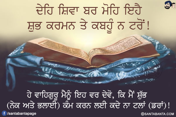 ਦੇਹਿ ਸ਼ਿਵਾ ਬਰ ਮੋਹਿ ਇਹੈ<br/>
ਸ਼ੁਭ ਕਰਮਨ ਤੇ ਕਬਹੂੰ ਨ ਟਰੋਂ!<br/><br/>

ਹੇ ਵਾਹਿਗੁਰੂ ਮੈਨੂੰ ਇਹ ਵਰ ਦੇਵੋ, ਕਿ ਮੈਂ ਸ਼ੁੱਭ (ਨੇਕ ਅਤੇ ਭਲਾਈ) ਕੰਮ ਕਰਨ ਲਈ ਕਦੇ ਨਾ ਟਲਾਂ (ਡਰਾਂ)!