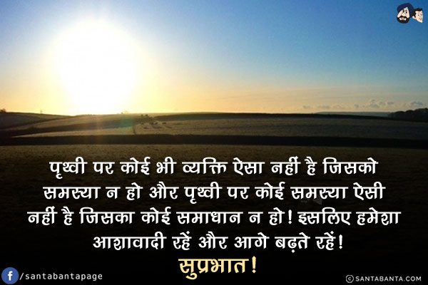 पृथ्वी पर कोई भी व्यक्ति ऐसा नहीं है जिसको समस्या न हो और पृथ्वी पर कोई समस्या ऐसी नहीं है जिसका कोई समाधान न हो!<br/>
इसलिए हमेशा आशावादी रहें और आगे बढ़ते रहें!<br/>
सुप्रभात!