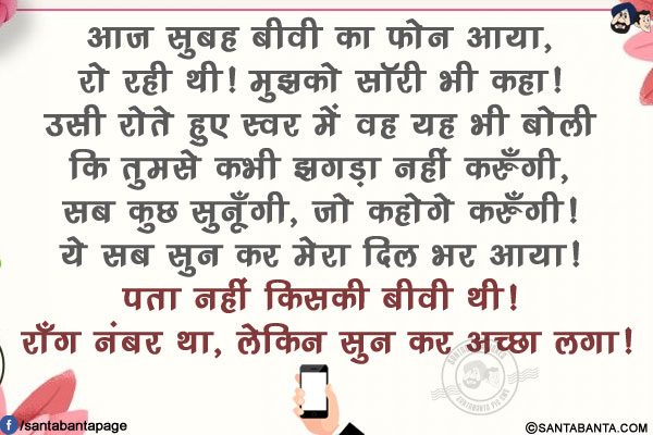 आज सुबह बीवी का फोन आया, रो रही थी! मुझको सॉरी भी कहा! उसी रोते हुए स्वर में वह यह भी बोली कि तुमसे कभी झगड़ा नहीं करुँगी, सब कुछ सुनूँगी, जो कहोगे करुँगी! ये सब सुन कर मेरा दिल भर आया! <br/>
पता नहीं किसी बीवी थी! रॉंग नंबर था, लेकिन सुन कर अच्छा लगा!