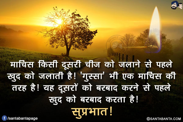 माचिस किसी दूसरी चीज को जलाने से पहले खुद को जलाती है!<br/>
'गुस्सा' भी एक माचिस की तरह है! यह दूसरों को बरबाद करने से पहले खुद को बरबाद करता है!<br/>
सुप्रभात!