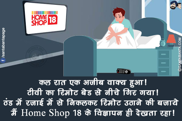 कल रात एक अजीब वाक्य हुआ!<br/>
टीवी का रिमोट बेड से नीचे गिर गया!<br/>
ठंड में रजाई में से निकलकर रिमोट उठाने की बजाये मैं Home Shop 18 के विज्ञापन ही देखता रहा!