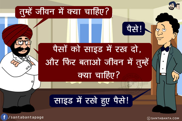 संता: तुम्हें जीवन में क्या चाहिए?<br/>
बंता: पैसे!<br/>
संता: पैसों को साइड में रख दो, और फिर बताओ जीवन में तुम्हें क्या चाहिए?<br/>
संता: साइड में रखे हुए पैसे!