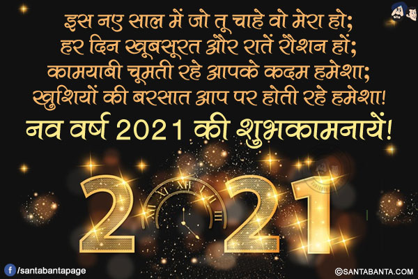 इस नए साल में जो तू चाहे वो मेरा हो;<br/>
हर दिन ख़ूबसूरत और रातें रौशन हों;<br/>
कामयाबी चूमती रहे आपके क़दम हमेशा;<br/>
ख़ुशियों की बरसात आप पर होती रहे हमेशा!<br/>
नव वर्ष 2021 की शुभकामनायें!