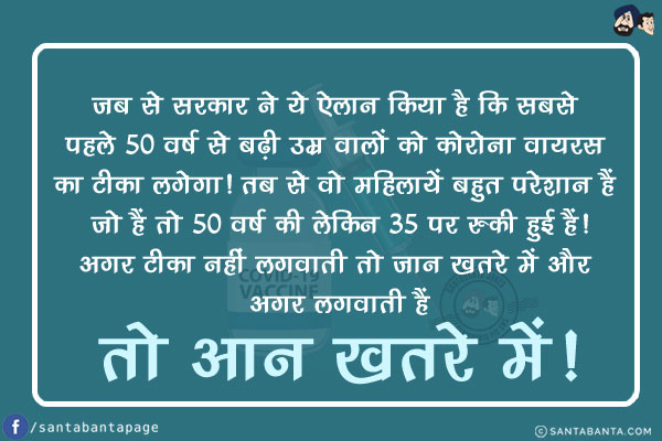 जब से सरकार ने ये ऐलान किया है कि सबसे पहले 50 वर्ष से बढ़ी उम्र वालों को कोरोना वायरस का टीका लगेगा! तब से वो महिलायें बहुत परेशान हैं जो हैं तो 50 वर्ष की लेकिन 35 पर रुकी हुई हैं!<br/>
अगर टीका नहीं लगवाती तो जान खतरे में और अगर लगवाती हैं तो आन खतरे में!