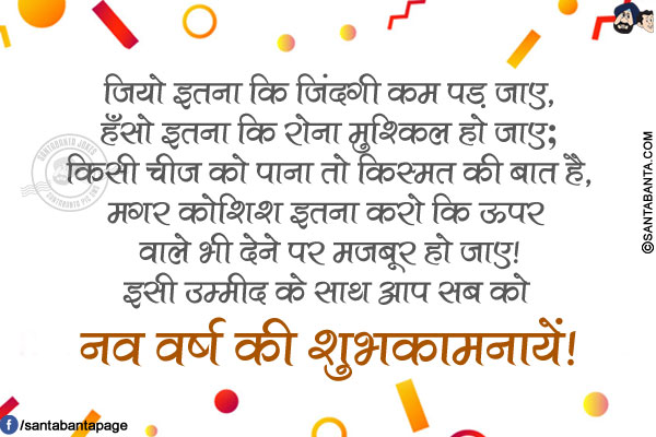 जियो इतना कि जिंदगी कम पड़ जाए,<br/>
हँसो इतना कि रोना मुश्किल हो जाए;<br/>
किसी चीज़ को पाना तो किस्मत की बात है,<br/>
मगर कोशिश इतना करो कि ऊपर वाले भी देने पर मजबूर हो जाए!<br/>
इसी उम्मीद के साथ आप सब को नव वर्ष की शुभकामनायें!