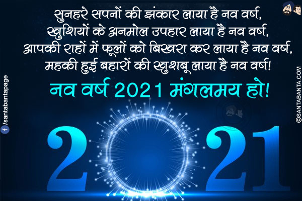 सुनहरे सपनों की झंकार लाया है नव वर्ष,<br/>
खुशियों के अनमोल उपहार लाया है नव वर्ष,<br/>
आपकी राहों में फूलों को बिखरा कर लाया है नव वर्ष,<br/>
महकी हुई बहारों की खुशबू लाया है नव वर्ष!<br/>
नव वर्ष 2021 मंगलमय हो!