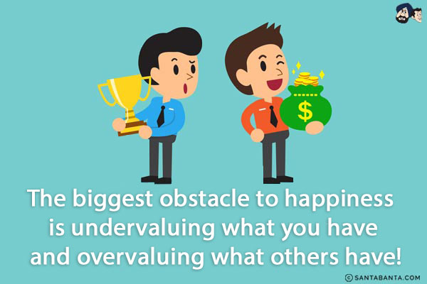 The biggest obstacle to happiness is undervaluing what you have and overvaluing what others have!