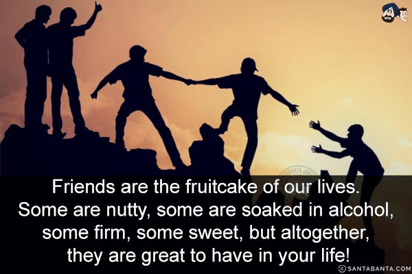 Friends are the fruitcake of our lives. Some are nutty, some are soaked in alcohol, some firm, some sweet, but altogether, they are great to have in your life!