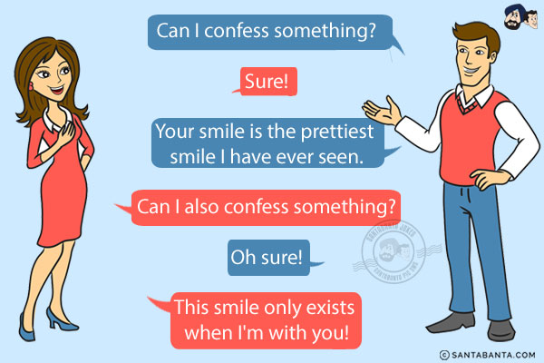 Boy: Can I confess something?<br/>
Girl: Sure!<br/>
Boy: Your smile is the prettiest smile I have ever seen.<br/>
Girl: Can I also confess something?<br/>
Boy: Oh sure!<br/>
Girl: This smile only exists when I'm with you!