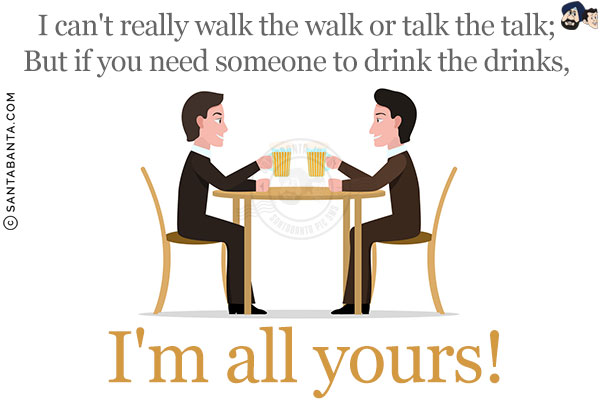 I can't really walk the walk or talk the talk;<br/>
But if you need someone to drink the drinks,<br/>
I'm all yours!