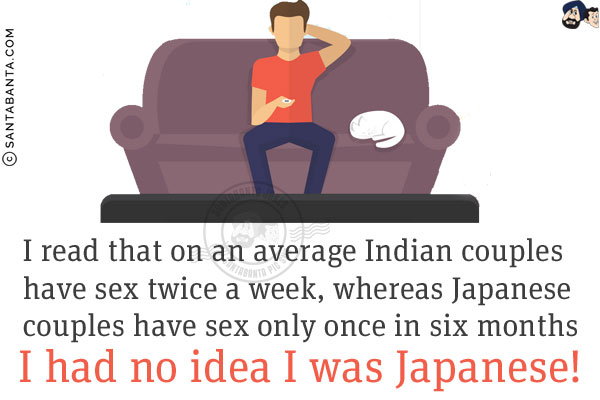 I read that on an average Indian couples have sex twice a week, whereas Japanese couples have sex only once in six months.<br/>

I had no idea I was Japanese!