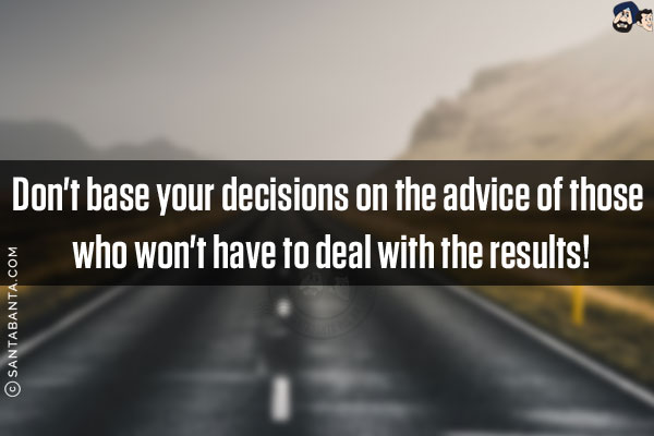 Don't base your decisions on the advice of those who won't have to deal with the results!