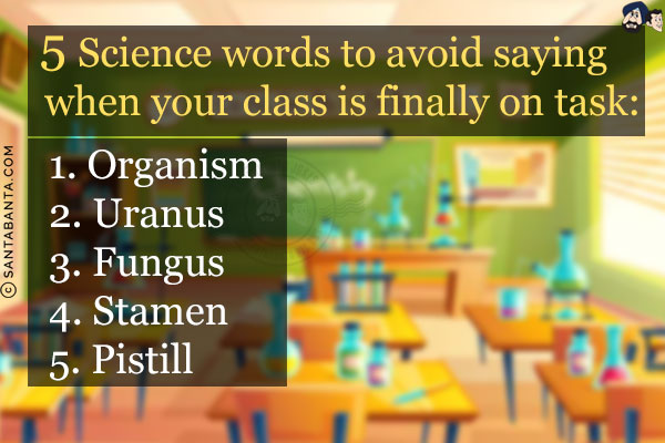 5 Science words to avoid saying when your class is finally on task:<br/><br/>

1. Organism<br/>
2. Uranus<br/>
3. Fungus<br/>
4. Stamen<br/>
5. Pistill